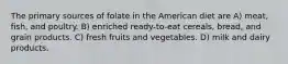 The primary sources of folate in the American diet are A) meat, fish, and poultry. B) enriched ready-to-eat cereals, bread, and grain products. C) fresh fruits and vegetables. D) milk and dairy products.