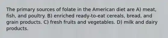 The primary sources of folate in the American diet are A) meat, fish, and poultry. B) enriched ready-to-eat cereals, bread, and grain products. C) fresh fruits and vegetables. D) milk and dairy products.