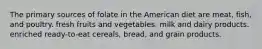 The primary sources of folate in the American diet are meat, fish, and poultry. fresh fruits and vegetables. milk and dairy products. enriched ready-to-eat cereals, bread, and grain products.