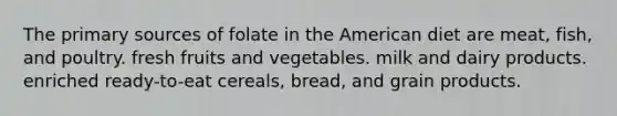 The primary sources of folate in the American diet are meat, fish, and poultry. fresh fruits and vegetables. milk and dairy products. enriched ready-to-eat cereals, bread, and grain products.