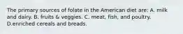 The primary sources of folate in the American diet are: A. milk and dairy. B. fruits & veggies. C. meat, fish, and poultry. D.enriched cereals and breads.