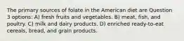 The primary sources of folate in the American diet are Question 3 options: A) fresh fruits and vegetables. B) meat, fish, and poultry. C) milk and dairy products. D) enriched ready-to-eat cereals, bread, and grain products.