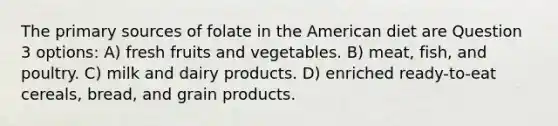 The primary sources of folate in the American diet are Question 3 options: A) fresh fruits and vegetables. B) meat, fish, and poultry. C) milk and dairy products. D) enriched ready-to-eat cereals, bread, and grain products.