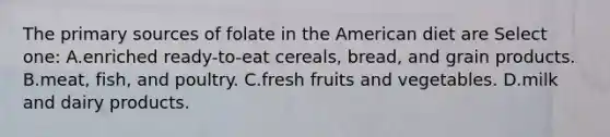 The primary sources of folate in the American diet are Select one: A.enriched ready-to-eat cereals, bread, and grain products. B.meat, fish, and poultry. C.fresh fruits and vegetables. D.milk and dairy products.