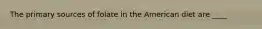 The primary sources of folate in the American diet are ____