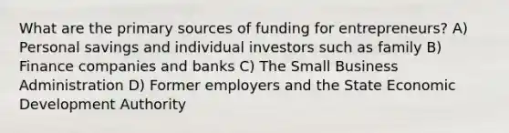 What are the primary sources of funding for entrepreneurs? A) Personal savings and individual investors such as family B) Finance companies and banks C) The Small Business Administration D) Former employers and the State Economic Development Authority