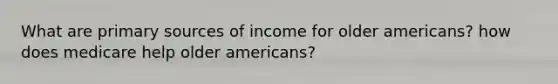 What are primary sources of income for older americans? how does medicare help older americans?