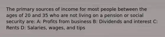 The primary sources of income for most people between the ages of 20 and 35 who are not living on a pension or social security are: A: Profits from business B: Dividends and interest C: Rents D: Salaries, wages, and tips