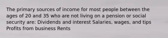 The primary sources of income for most people between the ages of 20 and 35 who are not living on a pension or social security are: Dividends and interest Salaries, wages, and tips Profits from business Rents