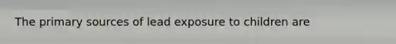 The primary sources of lead exposure to children are