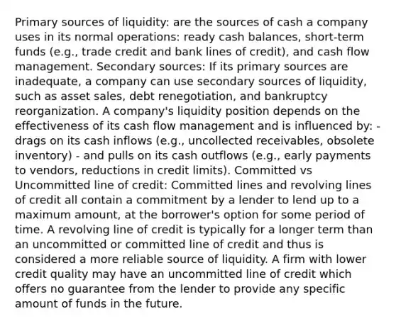 Primary sources of liquidity: are the sources of cash a company uses in its normal operations: ready cash balances, short-term funds (e.g., trade credit and bank lines of credit), and cash flow management. Secondary sources: If its primary sources are inadequate, a company can use secondary sources of liquidity, such as asset sales, debt renegotiation, and bankruptcy reorganization. A company's liquidity position depends on the effectiveness of its cash flow management and is influenced by: - drags on its cash inflows (e.g., uncollected receivables, obsolete inventory) - and pulls on its cash outflows (e.g., early payments to vendors, reductions in credit limits). Committed vs Uncommitted line of credit: Committed lines and revolving lines of credit all contain a commitment by a lender to lend up to a maximum amount, at the borrower's option for some period of time. A revolving line of credit is typically for a longer term than an uncommitted or committed line of credit and thus is considered a more reliable source of liquidity. A firm with lower credit quality may have an uncommitted line of credit which offers no guarantee from the lender to provide any specific amount of funds in the future.