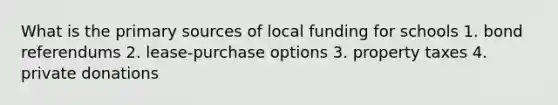 What is the primary sources of local funding for schools 1. bond referendums 2. lease-purchase options 3. property taxes 4. private donations