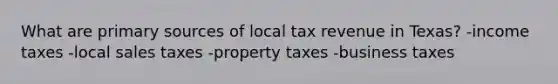 What are primary sources of local tax revenue in Texas? -income taxes -local sales taxes -property taxes -business taxes