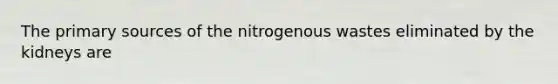 The primary sources of the nitrogenous wastes eliminated by the kidneys are