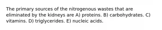 The primary sources of the nitrogenous wastes that are eliminated by the kidneys are A) proteins. B) carbohydrates. C) vitamins. D) triglycerides. E) nucleic acids.