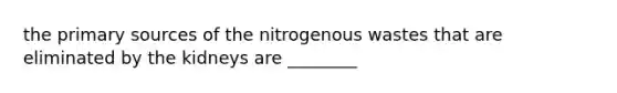 the primary sources of the nitrogenous wastes that are eliminated by the kidneys are ________