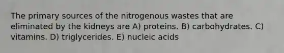 The primary sources of the nitrogenous wastes that are eliminated by the kidneys are A) proteins. B) carbohydrates. C) vitamins. D) triglycerides. E) nucleic acids