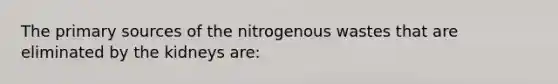 The primary sources of the nitrogenous wastes that are eliminated by the kidneys are: