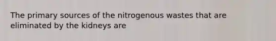 The primary sources of the nitrogenous wastes that are eliminated by the kidneys are