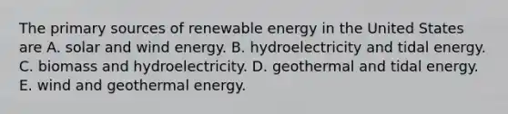 The primary sources of renewable energy in the United States are A. solar and wind energy. B. hydroelectricity and tidal energy. C. biomass and hydroelectricity. D. geothermal and tidal energy. E. wind and <a href='https://www.questionai.com/knowledge/k0ByJmKmtu-geothermal-energy' class='anchor-knowledge'>geothermal energy</a>.