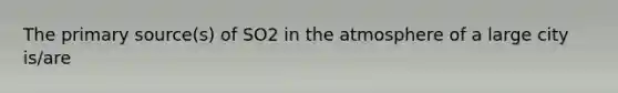 The primary source(s) of SO2 in the atmosphere of a large city is/are