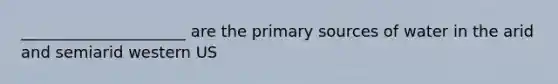 _____________________ are the primary sources of water in the arid and semiarid western US