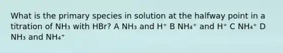 What is the primary species in solution at the halfway point in a titration of NH₃ with HBr? A NH₃ and H⁺ B NH₄⁺ and H⁺ C NH₄⁺ D NH₃ and NH₄⁺