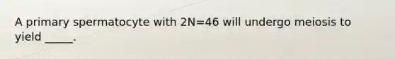 A primary spermatocyte with 2N=46 will undergo meiosis to yield _____.