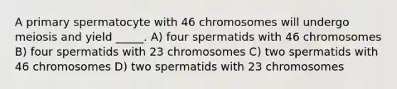 A primary spermatocyte with 46 chromosomes will undergo meiosis and yield _____. A) four spermatids with 46 chromosomes B) four spermatids with 23 chromosomes C) two spermatids with 46 chromosomes D) two spermatids with 23 chromosomes