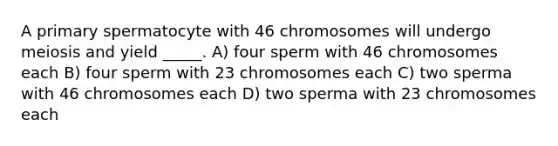 A primary spermatocyte with 46 chromosomes will undergo meiosis and yield _____. A) four sperm with 46 chromosomes each B) four sperm with 23 chromosomes each C) two sperma with 46 chromosomes each D) two sperma with 23 chromosomes each