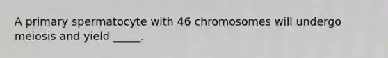 A primary spermatocyte with 46 chromosomes will undergo meiosis and yield _____.