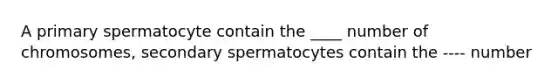 A primary spermatocyte contain the ____ number of chromosomes, secondary spermatocytes contain the ---- number