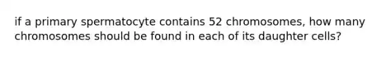 if a primary spermatocyte contains 52 chromosomes, how many chromosomes should be found in each of its daughter cells?