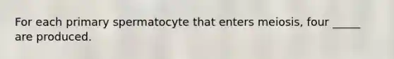 For each primary spermatocyte that enters meiosis, four _____ are produced.