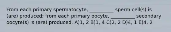 From each primary spermatocyte, __________ sperm cell(s) is (are) produced; from each primary oocyte, __________ secondary oocyte(s) is (are) produced. A)1, 2 B)1, 4 C)2, 2 D)4, 1 E)4, 2