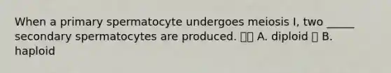 When a primary spermatocyte undergoes meiosis I, two _____ secondary spermatocytes are produced.  A. diploid  B. haploid