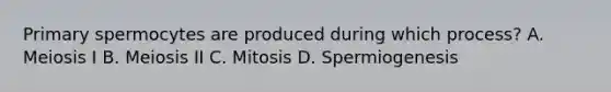 Primary spermocytes are produced during which process? A. Meiosis I B. Meiosis II C. Mitosis D. Spermiogenesis