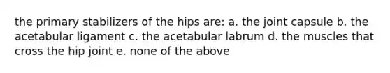 the primary stabilizers of the hips are: a. the joint capsule b. the acetabular ligament c. the acetabular labrum d. the muscles that cross the hip joint e. none of the above