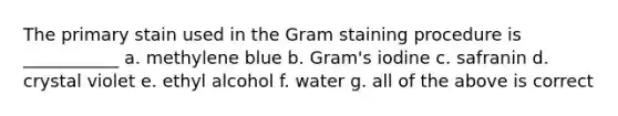 The primary stain used in the Gram staining procedure is ___________ a. methylene blue b. Gram's iodine c. safranin d. crystal violet e. ethyl alcohol f. water g. all of the above is correct