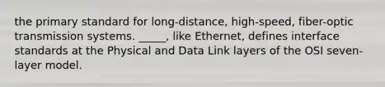 the primary standard for long-distance, high-speed, fiber-optic transmission systems. _____, like Ethernet, defines interface standards at the Physical and Data Link layers of the OSI seven-layer model.