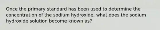 Once the primary standard has been used to determine the concentration of the sodium hydroxide, what does the sodium hydroxide solution become known as?