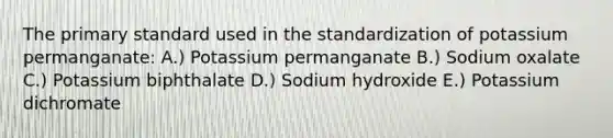 The primary standard used in the standardization of potassium permanganate: A.) Potassium permanganate B.) Sodium oxalate C.) Potassium biphthalate D.) Sodium hydroxide E.) Potassium dichromate