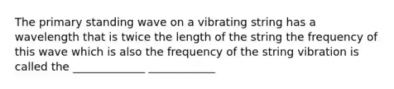 The primary standing wave on a vibrating string has a wavelength that is twice the length of the string the frequency of this wave which is also the frequency of the string vibration is called the _____________ ____________