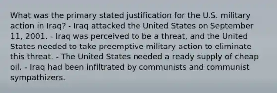 What was the primary stated justification for the U.S. military action in Iraq? - Iraq attacked the United States on September 11, 2001. - Iraq was perceived to be a threat, and the United States needed to take preemptive military action to eliminate this threat. - The United States needed a ready supply of cheap oil. - Iraq had been infiltrated by communists and communist sympathizers.