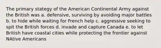 The primary stategy of the American Continental Army against the British was a. defensive, surviving by avoiding major battles b. to hide while waiting for French help c. aggressive seeking to spit the British forces d. invade and capture Canada e. to let British have coastal cities while protecting the frontier against NAtive Americans