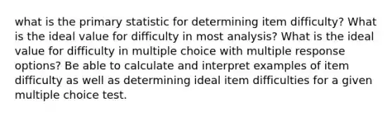 what is the primary statistic for determining item difficulty? What is the ideal value for difficulty in most analysis? What is the ideal value for difficulty in multiple choice with multiple response options? Be able to calculate and interpret examples of item difficulty as well as determining ideal item difficulties for a given multiple choice test.