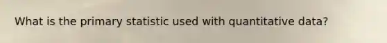 What is the primary statistic used with quantitative data?