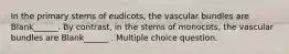 In the primary stems of eudicots, the vascular bundles are Blank______. By contrast, in the stems of monocots, the vascular bundles are Blank______ . Multiple choice question.