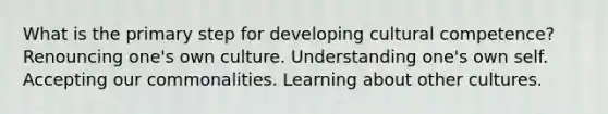 What is the primary step for developing cultural competence? Renouncing one's own culture. Understanding one's own self. Accepting our commonalities. Learning about other cultures.