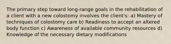 The primary step toward long-range goals in the rehabilitation of a client with a new colostomy involves the client's: a) Mastery of techniques of colostomy care b) Readiness to accept an altered body function c) Awareness of available community resources d) Knowledge of the necessary dietary modifications